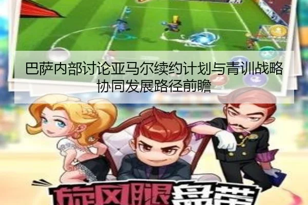 巴萨内部讨论亚马尔续约计划与青训战略协同发展路径前瞻