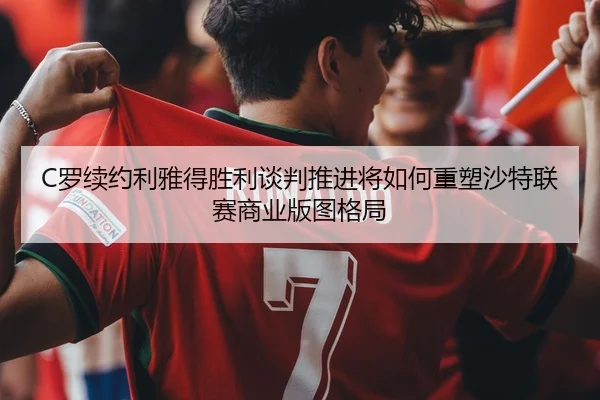 C罗续约利雅得胜利谈判推进将如何重塑沙特联赛商业版图格局