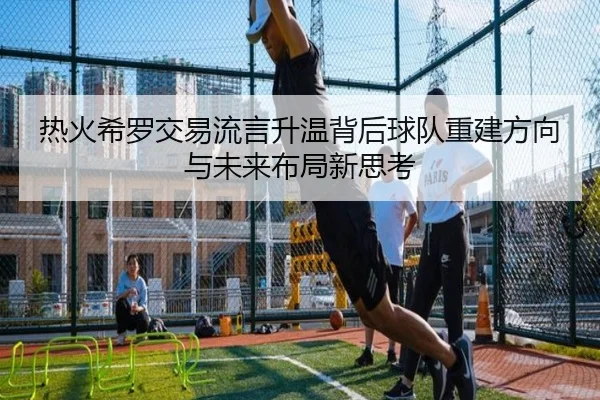 热火希罗交易流言升温背后球队重建方向与未来布局新思考