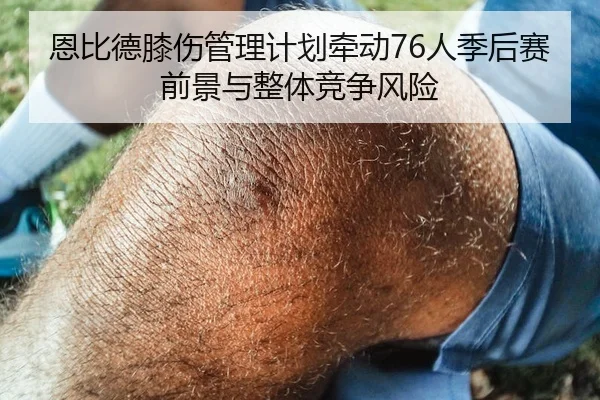 恩比德膝伤管理计划牵动76人季后赛前景与整体竞争风险