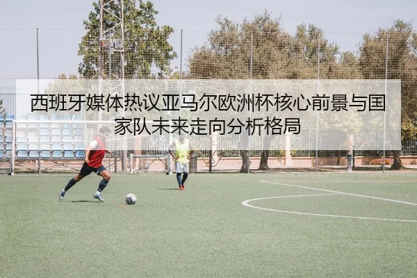 西班牙媒体热议亚马尔欧洲杯核心前景与国家队未来走向分析格局